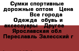 Сумки спортивные, дорожные оптом › Цена ­ 100 - Все города Одежда, обувь и аксессуары » Другое   . Ярославская обл.,Переславль-Залесский г.